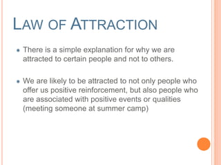 LAW OF ATTRACTION 
There is a simple explanation for why we are 
attracted to certain people and not to others. 
We are likely to be attracted to not only people who 
offer us positive reinforcement, but also people who 
are associated with positive events or qualities 
(meeting someone at summer camp) 
 