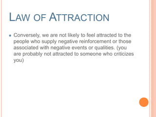 LAW OF ATTRACTION 
Conversely, we are not likely to feel attracted to the 
people who supply negative reinforcement or those 
associated with negative events or qualities. (you 
are probably not attracted to someone who criticizes 
you) 
 