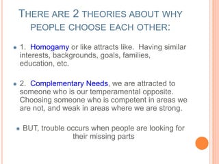 THERE ARE 2 THEORIES ABOUT WHY 
PEOPLE CHOOSE EACH OTHER: 
1. Homogamy or like attracts like. Having similar 
interests, backgrounds, goals, families, 
education, etc. 
2. Complementary Needs, we are attracted to 
someone who is our temperamental opposite. 
Choosing someone who is competent in areas we 
are not, and weak in areas where we are strong. 
BUT, trouble occurs when people are looking for 
their missing parts 
 