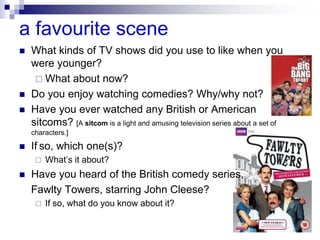 a favourite scene
 What kinds of TV shows did you use to like when you
were younger?
 What about now?
 Do you enjoy watching comedies? Why/why not?
 Have you ever watched any British or American
sitcoms? [A sitcom is a light and amusing television series about a set of
characters.]
 If so, which one(s)?
 What’s it about?
 Have you heard of the British comedy series,
Fawlty Towers, starring John Cleese?
 If so, what do you know about it?
 