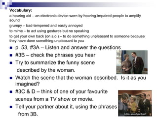Vocabulary:
a hearing aid – an electronic device worn by hearing-impaired people to amplify
sound
grumpy – bad-tempered and easily annoyed
to mime – to act using gestures but no speaking
to get your own back (on s.o.) – to do something unpleasant to someone because
they have done something unpleasant to you
p. 53, #3A – Listen and answer the questions
#3B – check the phrases you hear
Try to summarize the funny scene
described by the woman.
Watch the scene that the woman described. Is it as you
imagined?
#3C & D – think of one of your favourite
scenes from a TV show or movie.
Tell your partner about it, using the phrases
from 3B.