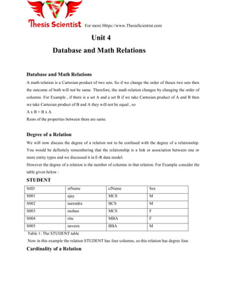 For more Https://www.ThesisScientist.com
Unit 4
Database and Math Relations
Database and Math Relations
A math relation is a Cartesian product of two sets. So if we change the order of theses two sets then
the outcome of both will not be same. Therefore, the math relation changes by changing the order of
columns. For Example , if there is a set A and a set B if we take Cartesian product of A and B then
we take Cartesian product of B and A they will not be equal , so
A x B = B x A
Rests of the properties between them are same.
Degree of a Relation
We will now discuss the degree of a relation not to be confused with the degree of a relationship.
You would be definitely remembering that the relationship is a link or association between one or
more entity types and we discussed it in E-R data model.
However the degree of a relation is the number of columns in that relation. For Example consider the
table given below :
STUDENT
StID stName clName Sex
S001 ajay MCS M
S002 narendra BCS M
S003 mohan MCS F
S004 ritu MBA F
S005 naveen BBA M
Table 1: The STUDENT table
Now in this example the relation STUDENT has four columns, so this relation has degree four.
Cardinality of a Relation
 