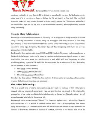 For more Https://www.ThesisScientist.com
minimum cardinality is zero, then the FK is defined as normal and it can have the Null value, on the
other hand if it is one then we have to declare the FK attribute(s) as Not Null. The Not Null
constraint makes it a must to enter the value in the attribute(s) whereas the FK constraint will enforce
the value to be a legal one. So you have to see the minimum cardinality while implementing a one to
many relationship.
Many to Many Relationship :
In this type of relationship one instance of first entity can be mapped with many instances of second
entity. Similarly one instance of second entity can be mapped with many instances of first entity
type. In many to many relationship a third table is created for the relationship, which is also called as
associative entity type. Generally, the primary keys of the participating entity types are used as
primary key of the third table.
For Example, there are two entity types BOOK and STD (student). Now many students can borrow a
book and similarly many books can be issued to a student, so in this manner there is a many to many
relationship. Now there would be a third relation as well which will have its primary key after
combining primary keys of BOOK and STD. We have named that as transaction TRANS. Following
are the attributes of these relations: -
 STD ctlwd, sName, sFname)
 BOOKocaMwd, bkTitle, bkAuth)
 TRANS (stwd.aMwd, isDate,rtDate)
Now here the third relation TRANS has four attributes first two are the primary keys of two entities
whereas the last two are issue date and return date .
One to One Relationship :
This is a special form of one to many relationship, in which one instance of first entity type is
mapped with one instance of second entity type and also the other way round. In this relationship
primary key of one entity type has to be included on other as foreign key. Normally primary key of
compulsory side is included in the optional side.
For example, there are two entities STD and STALE (student application for scholarship). Now the
relationship from STD to STALE is optional whereas STALE to STD is compulsory. That means
every instance of STAPLE must be related with one instance of STD, whereas it is not a must for an
instance of STD to be related to an instance of STAPLE, however, if it is related then it will be
 