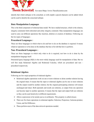 For more Https://www.ThesisScientist.com
identify that which subtypes to be consulted, so with empId a special character can be added which
can be used to identify the concerned subtype.
Data Manipulation Languages
This is the third component of relational data model. We have studied structure, which is the relation,
integrity constraints both referential and entity integrity constraint. Data manipulation languages are
used to carry out different operations like insertion, deletion or creation of database. Following are
the two types of languages :
Procedural Languages :
These are those languages in which what to do and how to do on the database is required. It means
whatever operation is to be done on the database that has to be told that how to perform.
Non -Procedural Languages :
These are those languages in which only what to do is required, rest how to do is done by the
manipulation language itself.
Structured query language (SQL) is the most widely language used for manipulation of data. But we
will first study Relational Algebra and Relational Calculus, which are procedural and non –
procedural respectively.
Relational Algebra
Following are few major properties of relational algebra :
 Relational algebra operations work on one or more relations to deine another relation leaving
the original intact. It means that the input or relational algebra can be one or more relations
and the output would be another relation, but the original participating relations will remain
unchanged and intact. Both operands and results are relations, so output from one operation
can become input to another operation. It means that the input and output both are relations
so they can be used iteratively in different requirements.
 Allows expressions to be nested, just as in arithmetic. This property is called closure.
 There are five basic operations in relational algebra: Selection, Projection, Cartesian product,
Union, and Set Difference.
 These perform most of the data retrieval operations needed.
 