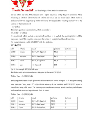 For more Https://www.ThesisScientist.com
and old tables are same. Only selected rows / tuples are picked up by the given condition. While
processing a selection all the tuples of a table are looked up and those tuples, which match a
particular condition, are picked up for the new table. The degree of the resulting relation will be the
same as of the relation itself.
| σ | = | r(R) |
The select operation is commutative, which is as under :-
σf (σf(R)) = σf (σf(R))
If a condition 2 (c2) is applied on a relation R and then c1 is applied, the resulting table would be
equivalent even if this condition is reversed that is first c1 is applied and then c2 is applied.
For example there is a table STUDENT with five attributes.
STUDENT
stId stName stAdr prName fcurSem
S1020 Sonam H#14, F/8-4,palwal MCS 4
S1038 narendra H#99, Lala hodal BCS 3
S1015 Tarun H#10, E-8, palwal MCS 5
S1018 ajay E- 2 palwal BIT 5
Fig. 1: An example STDUDENT table
The following is an example of select operation on the table STUDENT :
σnCurr_Sem > 3 (STUDENT)
The components of the select operations are clear from the above example; σ is the symbol being
used (operato), “curr_sem > 3” written in the subscript is the predicate and STUDENT given in
parentheses is the table name. The resulting relation of this command would contain record of those
students whose semester is greater than three as under:
σnCurr_Sem > 3 (STUDENT)
stId stName stAdr prName fcurSem
S1020 Sonam H#14, F/8-4,palwal MCS 4
S1015 narendra H#99, Lala hodal MCS 5
S1018 Tarun H#10, E-8, palwal BIT 5
 