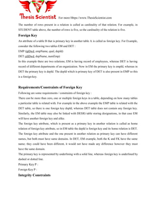 For more Https://www.ThesisScientist.com
The number of rows present in a relation is called as cardinality of that relation. For example, in
STUDENT table above, the number of rows is five, so the cardinality of the relation is five.
Foreign Key
An attribute of a table B that is primary key in another table A is called as foreign key. For Example,
consider the following two tables EM and DET :
EMP (ipDwd, empName, qual, depId)
DET cdiDwd, depName, numEmp)
In this example there are two relations; EM is having record of employees, whereas DET is having
record of different departments of an organization. Now in EM the primary key is empId, whereas in
DET the primary key is depId. The depId which is primary key of DET is also present in EMP so this
is a foreign key.
Requirements/Constraints of Foreign Key
Following are some requirements / constraints of foreign key :
There can be more than zero, one or multiple foreign keys in a table, depending on how many tables
a particular table is related with. For example in the above example the EMP table is related with the
DET table, so there is one foreign key depId, whereas DET table does not contain any foreign key.
Similarly, the EM table may also be linked with DESIG table storing designations, in that case EM
will have another foreign key and alike.
The foreign key attribute, which is present as a primary key in another relation is called as home
relation of foreign key attribute, so in EM table the depId is foreign key and its home relation is DET.
The foreign key attribute and the one present in another relation as primary key can have different
names, but both must have same domains. In DET, EM example, both the K and FK have the same
name; they could have been different, it would not have made any difference however they must
have the same domain.
The primary key is represented by underlining with a solid line, whereas foreign key is underlined by
dashed or dotted line.
Primary Key P :
Foreign Key P :
Integrity Constraints
 