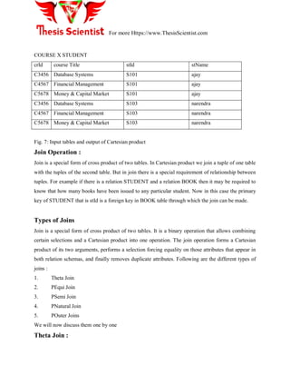 For more Https://www.ThesisScientist.com
COURSE X STUDENT
crId course Title stId stName
C3456 Database Systems S101 ajay
C4567 Financial Management S101 ajay
C5678 Money & Capital Market S101 ajay
C3456 Database Systems S103 narendra
C4567 Financial Management S103 narendra
C5678 Money & Capital Market S103 narendra
Fig. 7: Input tables and output of Cartesian product
Join Operation :
Join is a special form of cross product of two tables. In Cartesian product we join a tuple of one table
with the tuples of the second table. But in join there is a special requirement of relationship between
tuples. For example if there is a relation STUDENT and a relation BOOK then it may be required to
know that how many books have been issued to any particular student. Now in this case the primary
key of STUDENT that is stId is a foreign key in BOOK table through which the join can be made.
Types of Joins
Join is a special form of cross product of two tables. It is a binary operation that allows combining
certain selections and a Cartesian product into one operation. The join operation forms a Cartesian
product of its two arguments, performs a selection forcing equality on those attributes that appear in
both relation schemas, and finally removes duplicate attributes. Following are the different types of
joins :
1. Theta Join
2. PEqui Join
3. PSemi Join
4. PNatural Join
5. POuter Joins
We will now discuss them one by one
Theta Join :
 