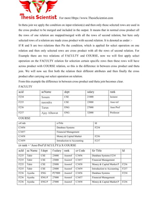 For more Https://www.ThesisScientist.com
In theta join we apply the condition on input relation(s) and then only those selected rows are used in
the cross product to be merged and included in the output. It means that in normal cross product all
the rows of one relation are mapped/merged with all the rows of second relation, but here only
selected rows of a relation are made cross product with second relation. It is denoted as under :-
If R and S are two relations then Pis the condition, which is applied for select operation on one
relation and then only selected rows are cross product with all the rows of second relation. For
Example there are two relations of FACULTY and COURSE, now we will first apply select
operation on the FACULTY relation for selection certain specific rows then these rows will have
across product with COURSE relation, so this is the difference in between cross product and theta
join. We will now see first both the relation their different attributes and then finally the cross
product after carrying out select operation on relation.
From this example the difference in between cross product and theta join becomes clear.
FACULTY
acid acName dept salary rank
F234 Sonam CSE 21000 lecturer
F235 narendra CSE 23000 Asso rof
F236 Tarun ENG 27000 Asso Prof
F237 Ajay Alhawat ENG 32000 Professor
COURSE
crCode crTitle Id
C3456 Database Systems F234
C3457 Financial Management
C3458 Money & Capital Market F236
C3459 Introduction to Accounting F237
(σ rank = „Asso Prof‟(FACULTY)) X COURSE
acId ac Name f dept f salary rank cr Code fcr Title Id
F235 Tahir CSE 23000 Assorof C3456 Database Systems F234
F235 Tahir CSE 23000 Assorof C3457 Financial Management
F235 Tahir CSE 23000 Assorof C3458 Money & Capital Market P F236
F235 Tahir CSE 23000 Assorof C3459 Introduction to Accounting F237
F236 Ayesha ENG P27000 Assorof C3456 Database Systems F234
F236 Ayesha ENG P 27000 Assorof C3457 Financial Management
F236 Ayesha ENG P 27000 Assorof C3458 Money & Capital Market P F236
 