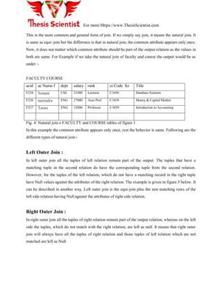 For more Https://www.ThesisScientist.com
This is the most common and general form of join. If we simply say join, it means the natural join. It
is same as equi–join but the difference is that in natural join, the common attribute appears only once.
Now, it does not matter which common attribute should be part of the output relation as the values in
both are same. For Example if we take the natural join of faculty and course the output would be as
under :-
FACULTY COURSE
acid ac Name f dept salary rank cr Code fcr Title
F234 Sonam CSE 21000 Lecturer C3456 Database Systems
F236 narendra ENG 27000 Asso Prof C3458 Money & Capital Market
F237 Tarun ENG 32000 Professor C3459 Introduction to Accounting
Fig. 4: Natural join o FACULTY and COURSE tables of figure 1
In this example the common attribute appears only once, rest the behavior is same. Following are the
different types of natural join:-
Left Outer Join :
In left outer join all the tuples of left relation remain part of the output. The tuples that have a
matching tuple in the second relation do have the corresponding tuple from the second relation.
However, for the tuples of the left relation, which do not have a matching record in the right tuple
have Null values against the attributes of the right relation. The example is given in figure 5 below. It
can be described in another way. Left outer join is the equi-join plus the non matching rows of the
left side relation having Null against the attributes of right side relation.
Right Outer Join :
In right outer join all the tuples of right relation remain part of the output relation, whereas on the left
side the tuples, which do not match with the right relation, are left as null. It means that right outer
join will always have all the tuples of right relation and those tuples of left relation which are not
matched are left as Null.
 