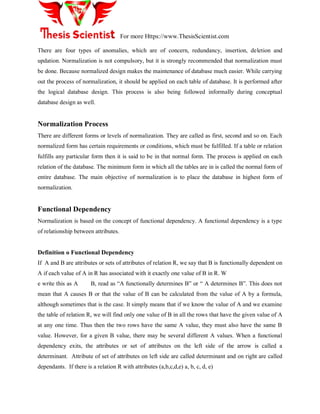 For more Https://www.ThesisScientist.com
There are four types of anomalies, which are of concern, redundancy, insertion, deletion and
updation. Normalization is not compulsory, but it is strongly recommended that normalization must
be done. Because normalized design makes the maintenance of database much easier. While carrying
out the process of normalization, it should be applied on each table of database. It is performed after
the logical database design. This process is also being followed informally during conceptual
database design as well.
Normalization Process
There are different forms or levels of normalization. They are called as first, second and so on. Each
normalized form has certain requirements or conditions, which must be fulfilled. If a table or relation
fulfills any particular form then it is said to be in that normal form. The process is applied on each
relation of the database. The minimum form in which all the tables are in is called the normal form of
entire database. The main objective of normalization is to place the database in highest form of
normalization.
Functional Dependency
Normalization is based on the concept of functional dependency. A functional dependency is a type
of relationship between attributes.
Definition o Functional Dependency
If A and B are attributes or sets of attributes of relation R, we say that B is functionally dependent on
A if each value of A in R has associated with it exactly one value of B in R. W
e write this as A B, read as “A functionally determines B” or “ A determines B”. This does not
mean that A causes B or that the value of B can be calculated from the value of A by a formula,
although sometimes that is the case. It simply means that if we know the value of A and we examine
the table of relation R, we will find only one value of B in all the rows that have the given value of A
at any one time. Thus then the two rows have the same A value, they must also have the same B
value. However, for a given B value, there may be several different A values. When a functional
dependency exits, the attributes or set of attributes on the left side of the arrow is called a
determinant. Attribute of set of attributes on left side are called determinant and on right are called
dependants. If there is a relation R with attributes (a,b,c,d,e) a, b, c, d, e)
 
