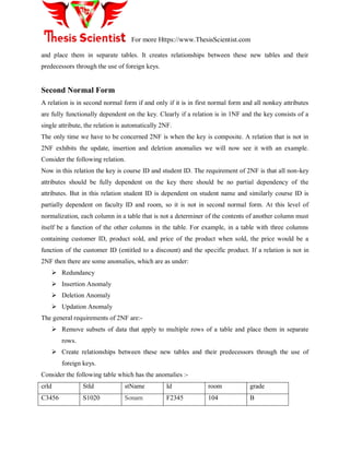 For more Https://www.ThesisScientist.com
and place them in separate tables. It creates relationships between these new tables and their
predecessors through the use of foreign keys.
Second Normal Form
A relation is in second normal form if and only if it is in first normal form and all nonkey attributes
are fully functionally dependent on the key. Clearly if a relation is in 1NF and the key consists of a
single attribute, the relation is automatically 2NF.
The only time we have to be concerned 2NF is when the key is composite. A relation that is not in
2NF exhibits the update, insertion and deletion anomalies we will now see it with an example.
Consider the following relation.
Now in this relation the key is course ID and student ID. The requirement of 2NF is that all non-key
attributes should be fully dependent on the key there should be no partial dependency of the
attributes. But in this relation student ID is dependent on student name and similarly course ID is
partially dependent on faculty ID and room, so it is not in second normal form. At this level of
normalization, each column in a table that is not a determiner of the contents of another column must
itself be a function of the other columns in the table. For example, in a table with three columns
containing customer ID, product sold, and price of the product when sold, the price would be a
function of the customer ID (entitled to a discount) and the specific product. If a relation is not in
2NF then there are some anomalies, which are as under:
 Redundancy
 Insertion Anomaly
 Deletion Anomaly
 Updation Anomaly
The general requirements of 2NF are:-
 Remove subsets of data that apply to multiple rows of a table and place them in separate
rows.
 Create relationships between these new tables and their predecessors through the use of
foreign keys.
Consider the following table which has the anomalies :-
crId StId stName Id room grade
C3456 S1020 Sonam F2345 104 B
 