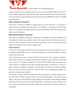 For more Https://www.ThesisScientist.com
Integrity constraints are very important and they play a vital role in relational data model. They are
one of the three components of relational data model. These constraints are basic form of constraints,
so basic that they are a part of the data model, due to this fact every DBMS that is based on the RDM
must support them.
Entity Integrity Constraint :
It states that in a relation no attribute of a primary key (K) can have null value. If a K consists of
single attribute, this constraint obviously applies on this attribute, so it cannot have the Null value.
However, if a K consists of multiple attributes, then none of the attributes of this K can have the Null
value in any of the instances.
Referential Integrity Constraint :
This constraint is applied to foreign keys. Foreign key is an attribute or attribute combination of a
relation that is the primary key of another relation. This constraint states that if a foreign key exists in
a relation, either the foreign key value must match the primary key value of some tuple in its home
relation or the foreign key value must be completely null.
Null Constraints :
A Null value of an attribute means that the value of attribute is not yet given, not defined yet. It can
be assigned or defined later however. Through Null constraint we can monitor whether an attribute
can have Null value or not.
This is important and we have to make careful use of this constraint. This constraint is included in
the definition of a table (or an attribute more precisely). By default a non-key attribute can have Null
value, however, if we declare an attribute as Not Null, then this attribute must be assigned value
while entering a record/tuple into the table containing that attribute. The question is, how do we
apply or when do we apply this constraint, or why and when, on what basis we declare an attribute
Null or Not Null. The answer is, from the system for which we are developing the database; it is
generally an organizational constraint.
For example, in a bank, a potential customer has to fill in a form that may comprise of many entries,
but some of them would be necessary to fill in, like, the residential address, or the national Id card
number. There may be some entries that may be optional, like fax number. When defining a database
system for such a bank, if we create a CLIENT table then we will declare the must attributes as Not
Null, so that a record cannot be successfully entered into the table until at least those attributes are
not specified.
 