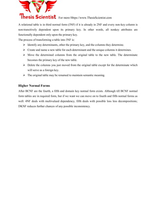 For more Https://www.ThesisScientist.com
A relational table is in third normal form (3NF) if it is already in 2NF and every non-key column is
non-transitively dependent upon its primary key. In other words, all nonkey attributes are
functionally dependent only upon the primary key.
The process of transforming a table into 3NF is:
 Identify any determinants, other the primary key, and the columns they determine.
 Create and name a new table for each determinant and the unique columns it determines.
 Move the determined columns from the original table to the new table. The determinate
becomes the primary key of the new table.
 Delete the columns you just moved from the original table except for the determinate which
will serve as a foreign key.
 The original table may be renamed to maintain semantic meaning.
Higher Normal Forms
After BCNF are the fourth, a fifth and domain key normal form exists. Although till BCNF normal
form tables are in required form, but if we want we can move on to fourth and fifth normal forms as
well. 4NF deals with multivalued dependency, fifth deals with possible loss less decompositions;
DKNF reduces further chances of any possible inconsistency.
 