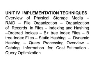 UNIT IV IMPLEMENTATION TECHNIQUES
Overview of Physical Storage Media –
RAID – File Organization – Organization
of Records in Files – Indexing and Hashing
–Ordered Indices – B+ tree Index Files – B
tree Index Files – Static Hashing – Dynamic
Hashing – Query Processing Overview –
Catalog Information for Cost Estimation -
Query Optimization
 