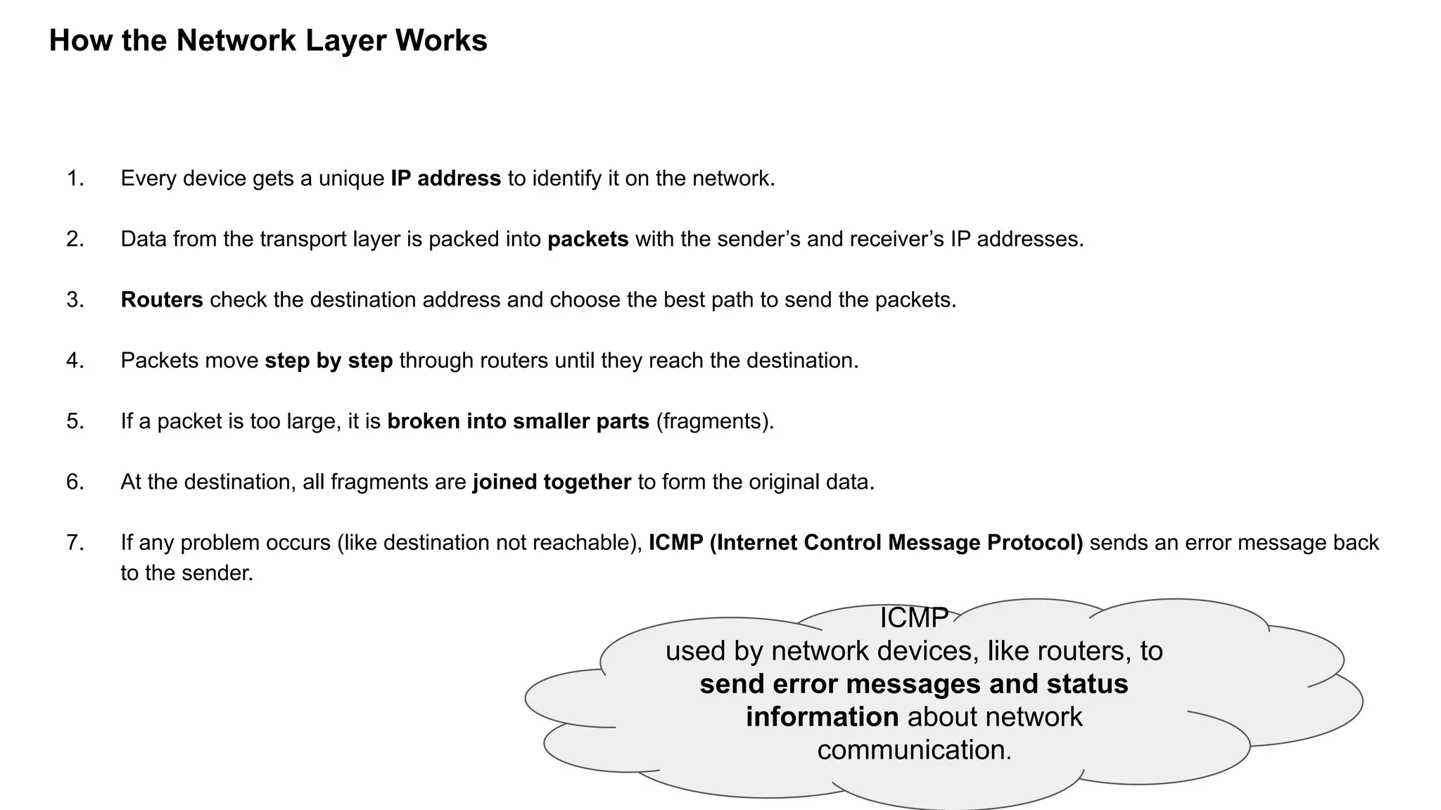 How the Network Layer Works
1. Every device gets a unique IP address to identify it on the network.
2. Data from the transport layer is packed into packets with the sender’s and receiver’s IP addresses.
3. Routers check the destination address and choose the best path to send the packets.
4. Packets move step by step through routers until they reach the destination.
5. If a packet is too large, it is broken into smaller parts (fragments).
6. At the destination, all fragments are joined together to form the original data.
7. If any problem occurs (like destination not reachable), ICMP (Internet Control Message Protocol) sends an error message back
to the sender.
ICMP
used by network devices, like routers, to
send error messages and status
information about network
communication.
 