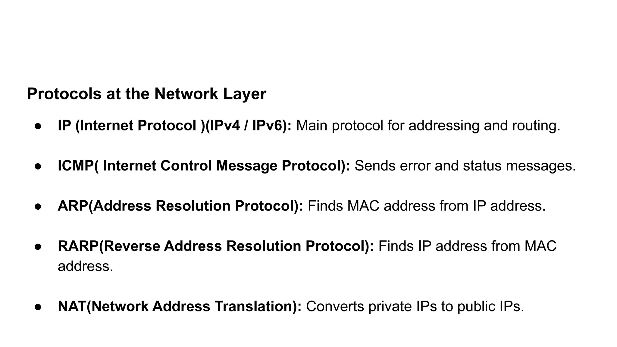 Protocols at the Network Layer
● IP (Internet Protocol )(IPv4 / IPv6): Main protocol for addressing and routing.
● ICMP( Internet Control Message Protocol): Sends error and status messages.
● ARP(Address Resolution Protocol): Finds MAC address from IP address.
● RARP(Reverse Address Resolution Protocol): Finds IP address from MAC
address.
● NAT(Network Address Translation): Converts private IPs to public IPs.
 