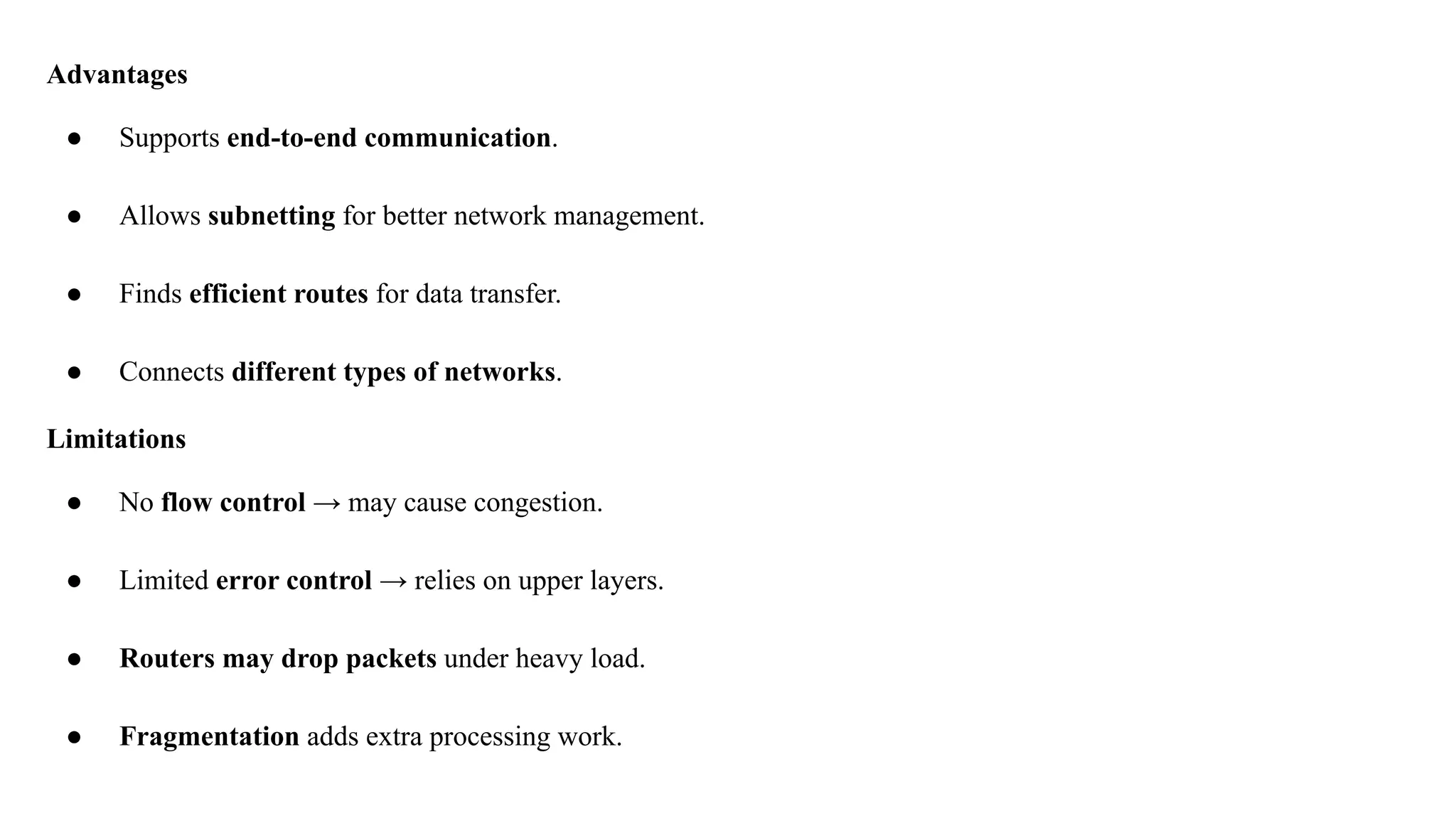 Advantages
● Supports end-to-end communication.
● Allows subnetting for better network management.
● Finds efficient routes for data transfer.
● Connects different types of networks.
Limitations
● No flow control → may cause congestion.
● Limited error control → relies on upper layers.
● Routers may drop packets under heavy load.
● Fragmentation adds extra processing work.
 