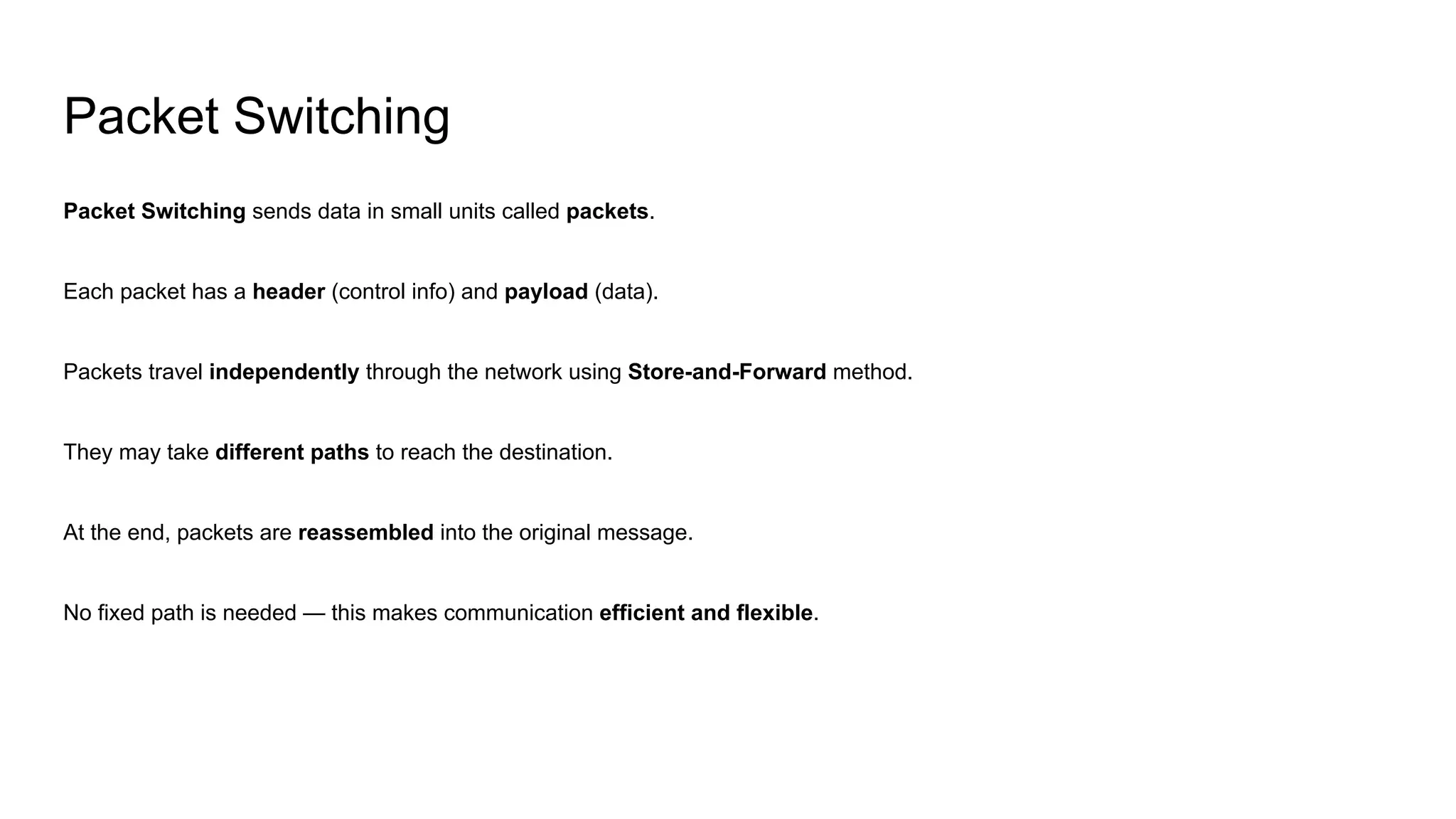 Packet Switching
Packet Switching sends data in small units called packets.
Each packet has a header (control info) and payload (data).
Packets travel independently through the network using Store-and-Forward method.
They may take different paths to reach the destination.
At the end, packets are reassembled into the original message.
No fixed path is needed — this makes communication efficient and flexible.
 