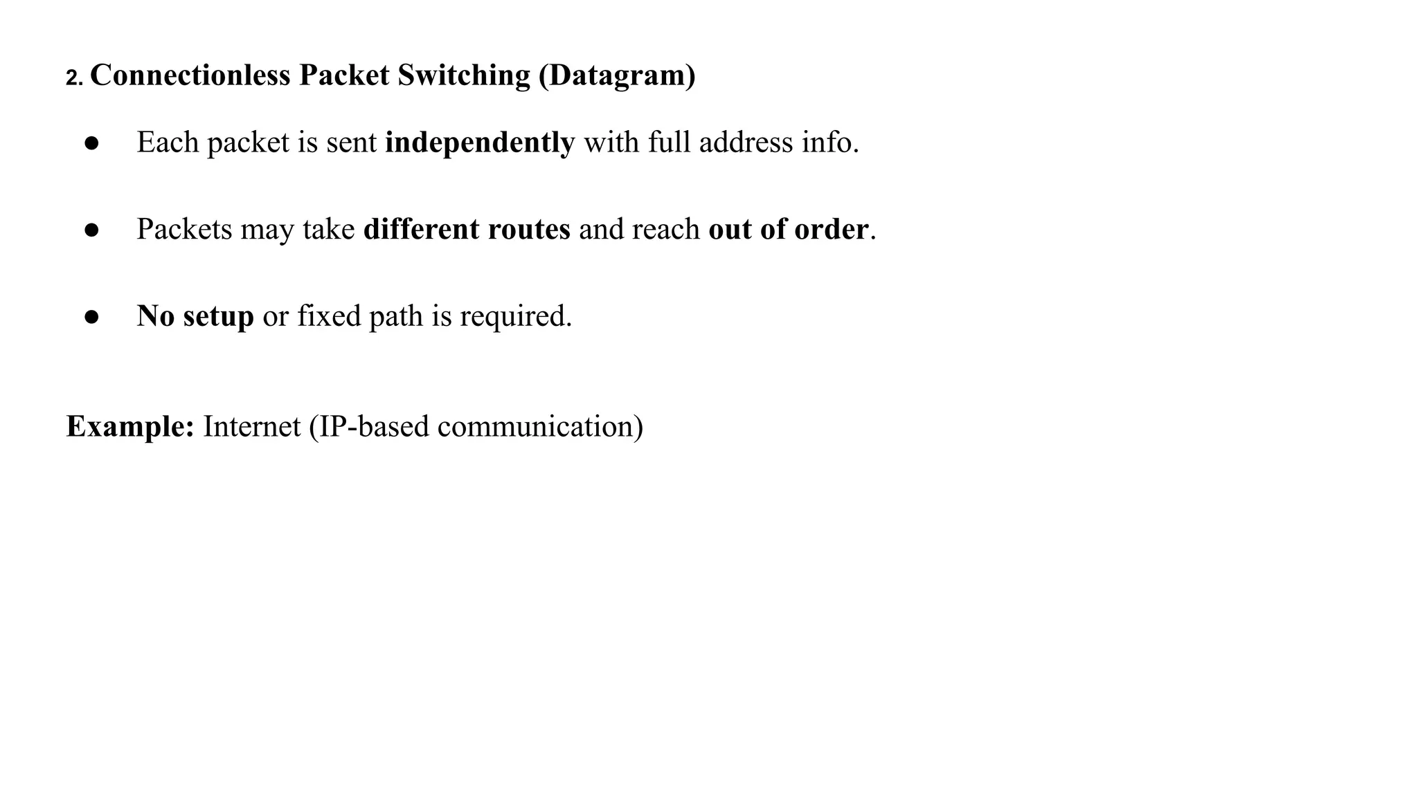 2. Connectionless Packet Switching (Datagram)
● Each packet is sent independently with full address info.
● Packets may take different routes and reach out of order.
● No setup or fixed path is required.
Example: Internet (IP-based communication)
 