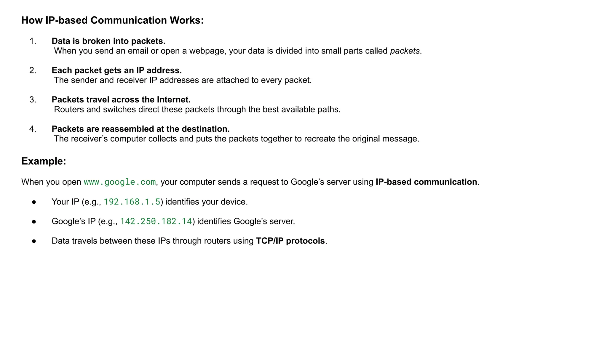 How IP-based Communication Works:
1. Data is broken into packets.
When you send an email or open a webpage, your data is divided into small parts called packets.
2. Each packet gets an IP address.
The sender and receiver IP addresses are attached to every packet.
3. Packets travel across the Internet.
Routers and switches direct these packets through the best available paths.
4. Packets are reassembled at the destination.
The receiver’s computer collects and puts the packets together to recreate the original message.
Example:
When you open www.google.com, your computer sends a request to Google’s server using IP-based communication.
● Your IP (e.g., 192.168.1.5) identifies your device.
● Google’s IP (e.g., 142.250.182.14) identifies Google’s server.
● Data travels between these IPs through routers using TCP/IP protocols.
 