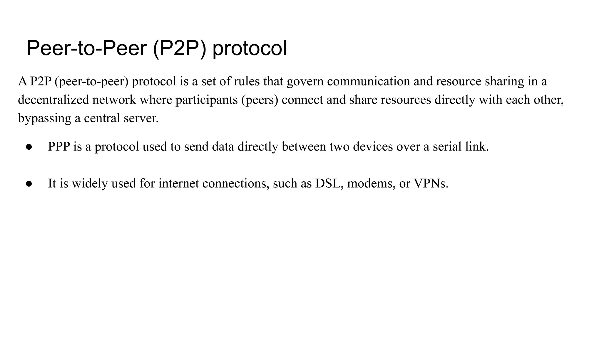 Peer-to-Peer (P2P) protocol
A P2P (peer-to-peer) protocol is a set of rules that govern communication and resource sharing in a
decentralized network where participants (peers) connect and share resources directly with each other,
bypassing a central server.
● PPP is a protocol used to send data directly between two devices over a serial link.
● It is widely used for internet connections, such as DSL, modems, or VPNs.
 