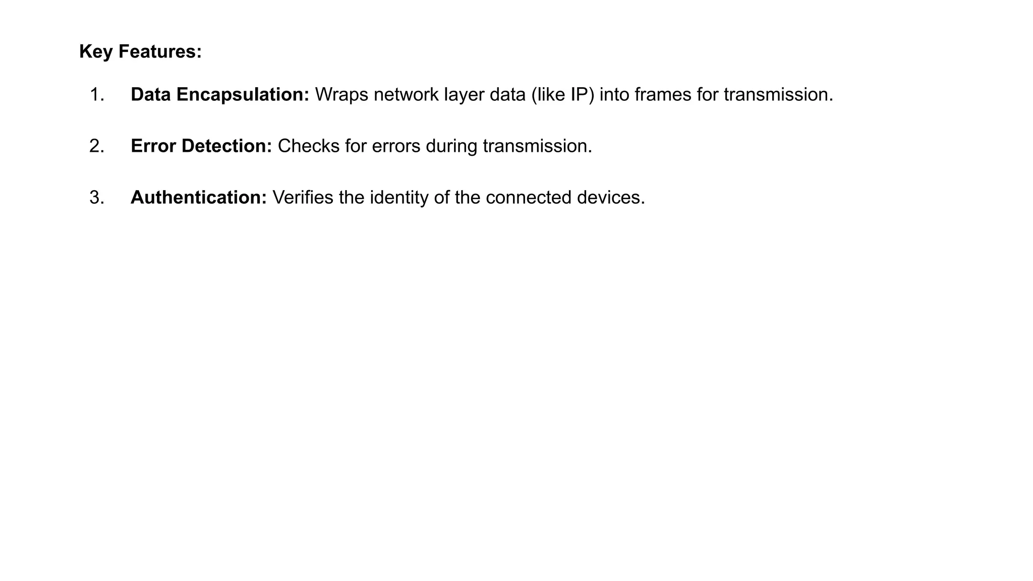 Key Features:
1. Data Encapsulation: Wraps network layer data (like IP) into frames for transmission.
2. Error Detection: Checks for errors during transmission.
3. Authentication: Verifies the identity of the connected devices.
 