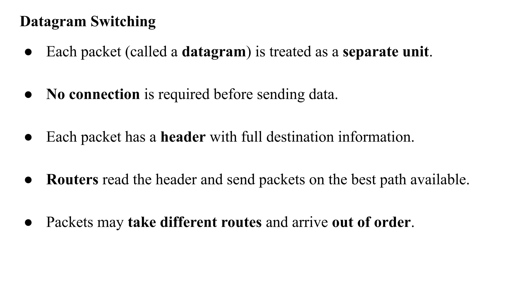 Datagram Switching
● Each packet (called a datagram) is treated as a separate unit.
● No connection is required before sending data.
● Each packet has a header with full destination information.
● Routers read the header and send packets on the best path available.
● Packets may take different routes and arrive out of order.
 
