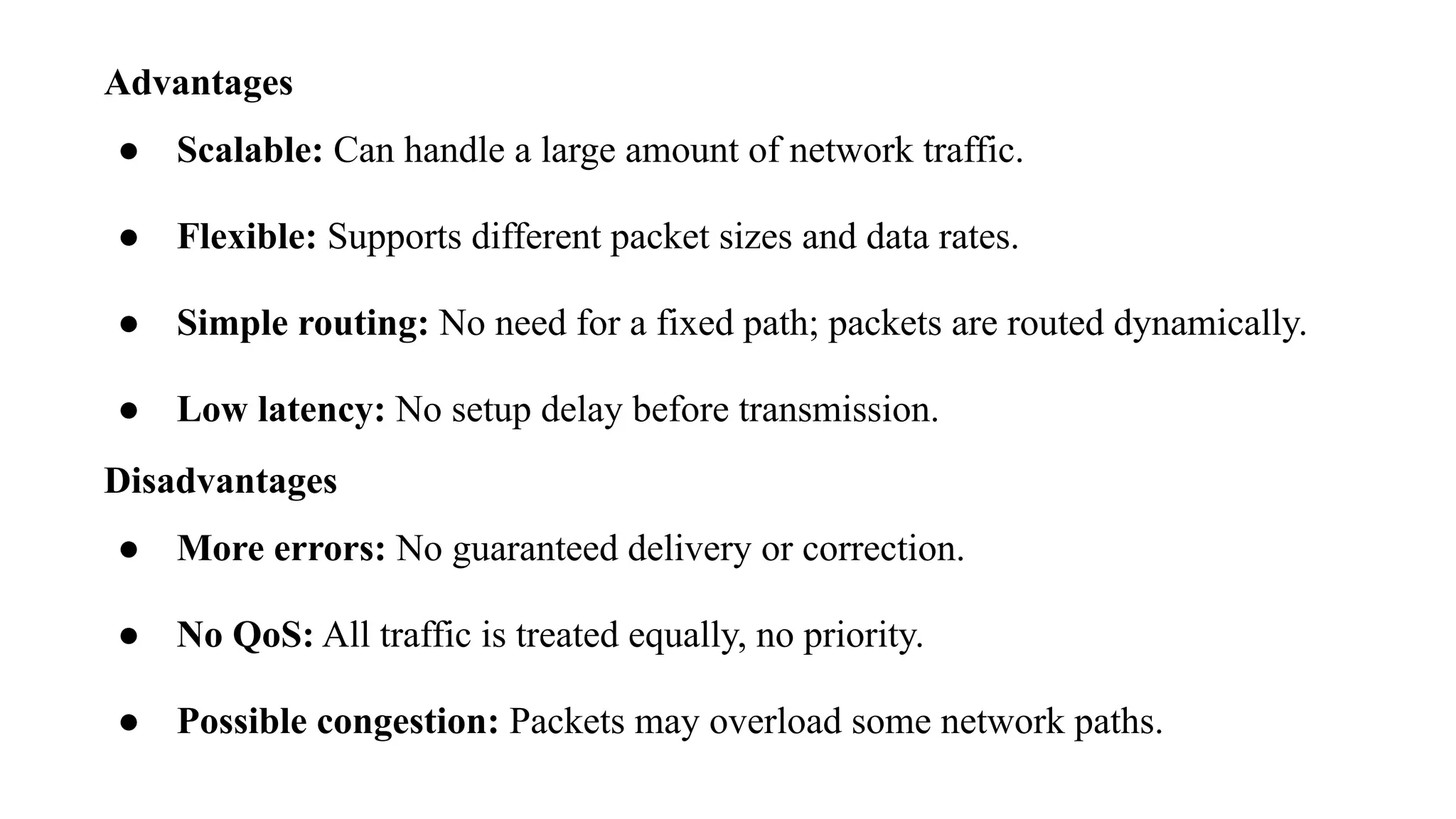 Advantages
● Scalable: Can handle a large amount of network traffic.
● Flexible: Supports different packet sizes and data rates.
● Simple routing: No need for a fixed path; packets are routed dynamically.
● Low latency: No setup delay before transmission.
Disadvantages
● More errors: No guaranteed delivery or correction.
● No QoS: All traffic is treated equally, no priority.
● Possible congestion: Packets may overload some network paths.
 