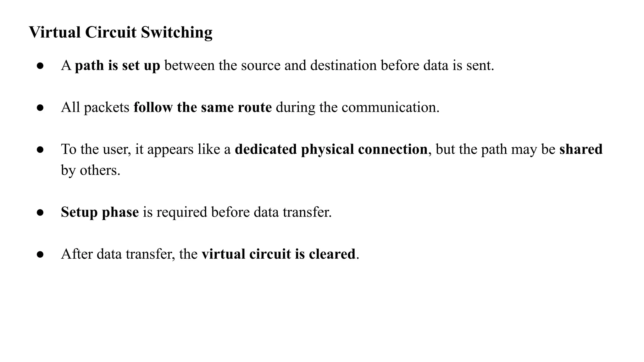 Virtual Circuit Switching
● A path is set up between the source and destination before data is sent.
● All packets follow the same route during the communication.
● To the user, it appears like a dedicated physical connection, but the path may be shared
by others.
● Setup phase is required before data transfer.
● After data transfer, the virtual circuit is cleared.
 