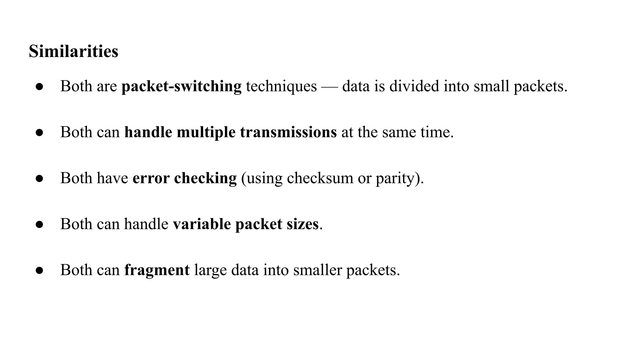 Similarities
● Both are packet-switching techniques — data is divided into small packets.
● Both can handle multiple transmissions at the same time.
● Both have error checking (using checksum or parity).
● Both can handle variable packet sizes.
● Both can fragment large data into smaller packets.
 
