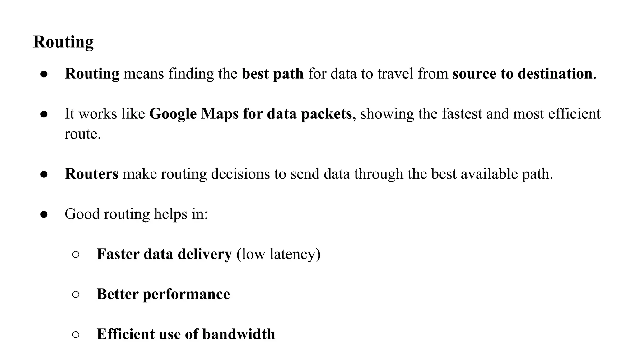 Routing
● Routing means finding the best path for data to travel from source to destination.
● It works like Google Maps for data packets, showing the fastest and most efficient
route.
● Routers make routing decisions to send data through the best available path.
● Good routing helps in:
○ Faster data delivery (low latency)
○ Better performance
○ Efficient use of bandwidth
 