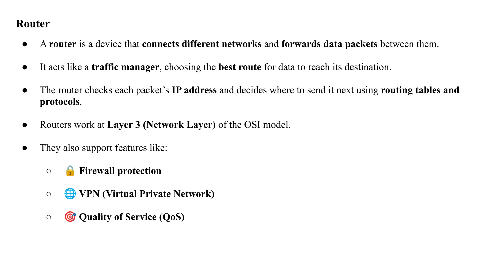 Router
● A router is a device that connects different networks and forwards data packets between them.
● It acts like a traffic manager, choosing the best route for data to reach its destination.
● The router checks each packet’s IP address and decides where to send it next using routing tables and
protocols.
● Routers work at Layer 3 (Network Layer) of the OSI model.
● They also support features like:
○ 🔒 Firewall protection
○ 🌐 VPN (Virtual Private Network)
○ 🎯 Quality of Service (QoS)
 