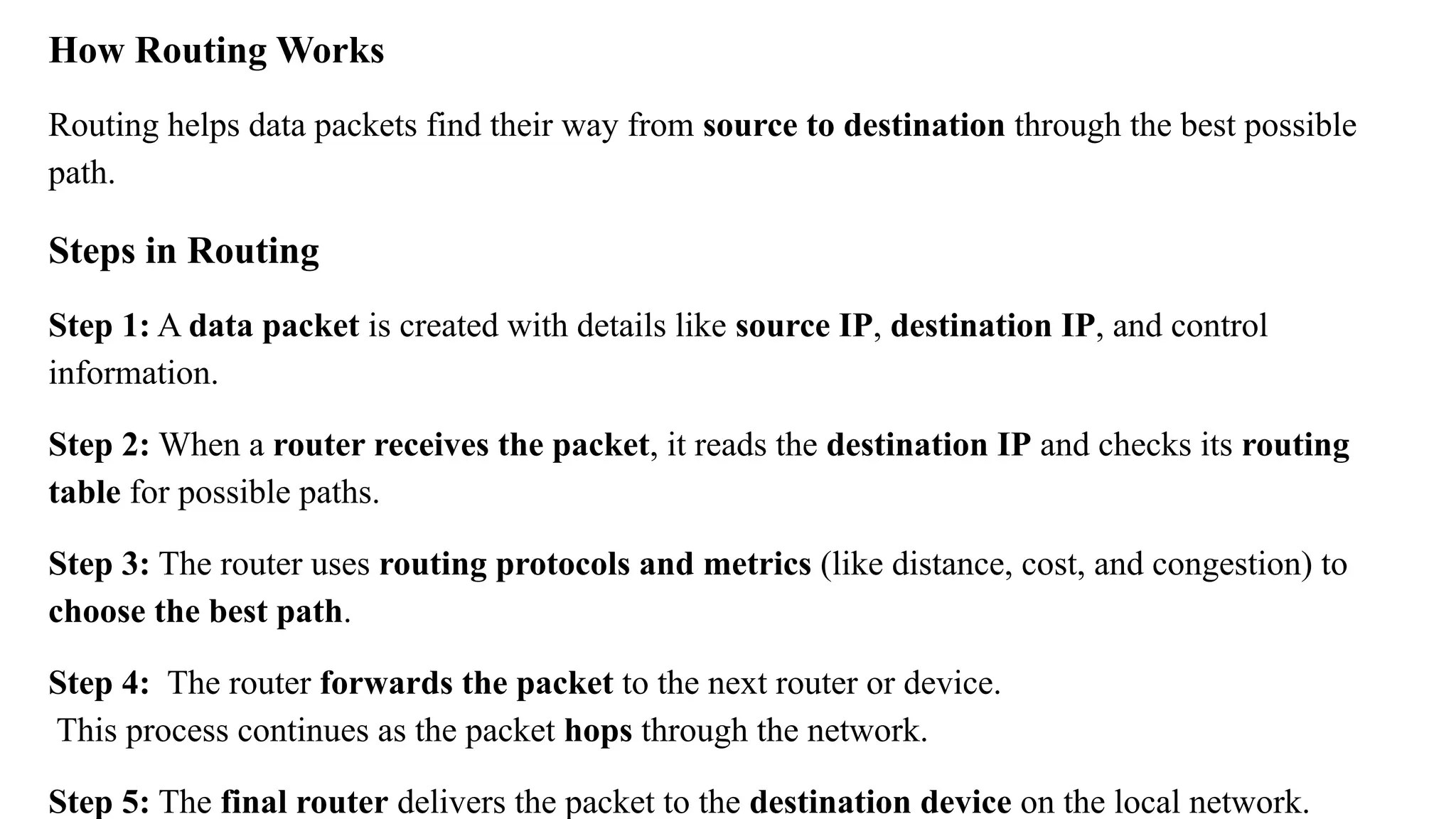 How Routing Works
Routing helps data packets find their way from source to destination through the best possible
path.
Steps in Routing
Step 1: A data packet is created with details like source IP, destination IP, and control
information.
Step 2: When a router receives the packet, it reads the destination IP and checks its routing
table for possible paths.
Step 3: The router uses routing protocols and metrics (like distance, cost, and congestion) to
choose the best path.
Step 4: The router forwards the packet to the next router or device.
This process continues as the packet hops through the network.
Step 5: The final router delivers the packet to the destination device on the local network.
 