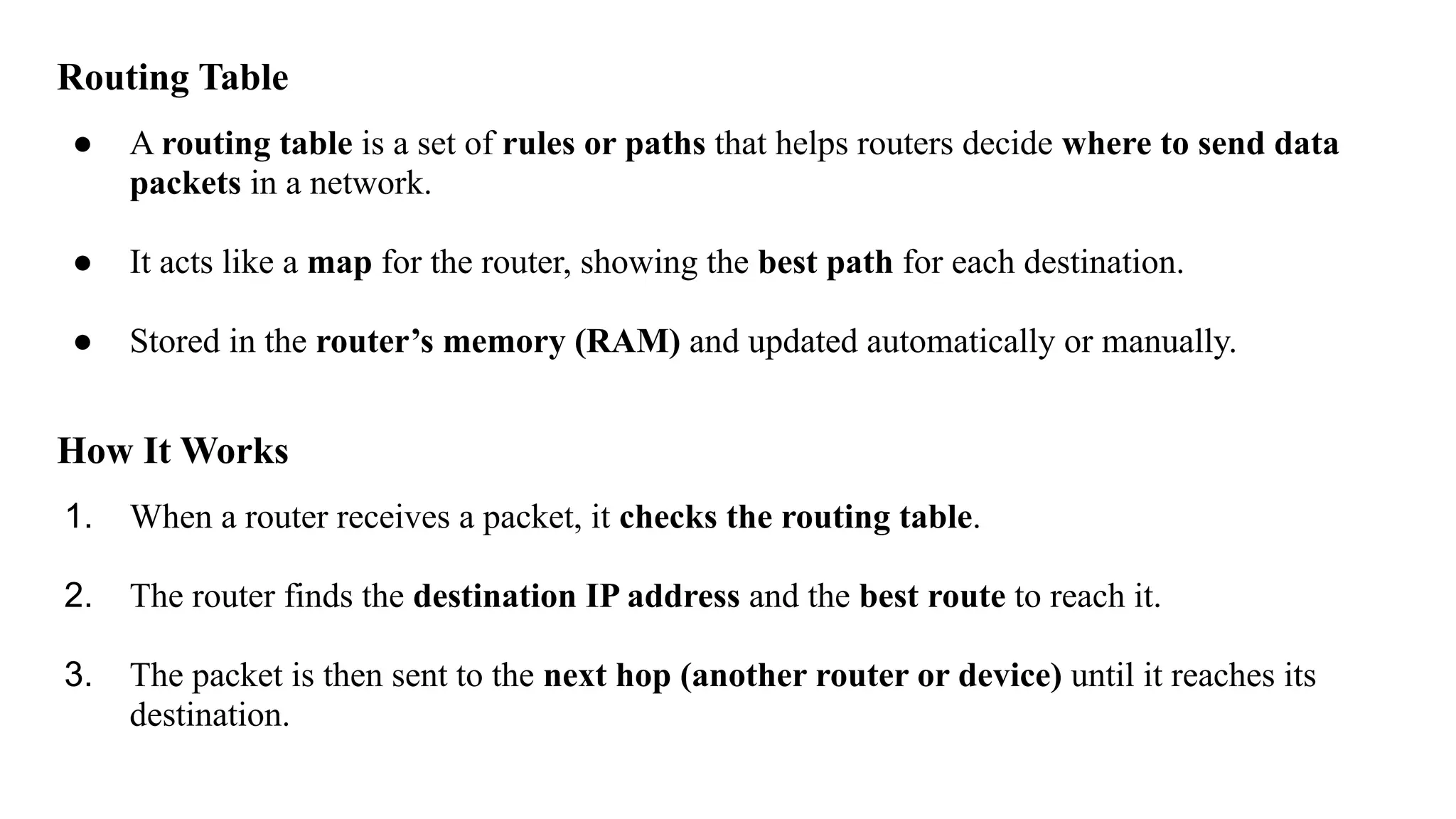 Routing Table
● A routing table is a set of rules or paths that helps routers decide where to send data
packets in a network.
● It acts like a map for the router, showing the best path for each destination.
● Stored in the router’s memory (RAM) and updated automatically or manually.
How It Works
1. When a router receives a packet, it checks the routing table.
2. The router finds the destination IP address and the best route to reach it.
3. The packet is then sent to the next hop (another router or device) until it reaches its
destination.
 