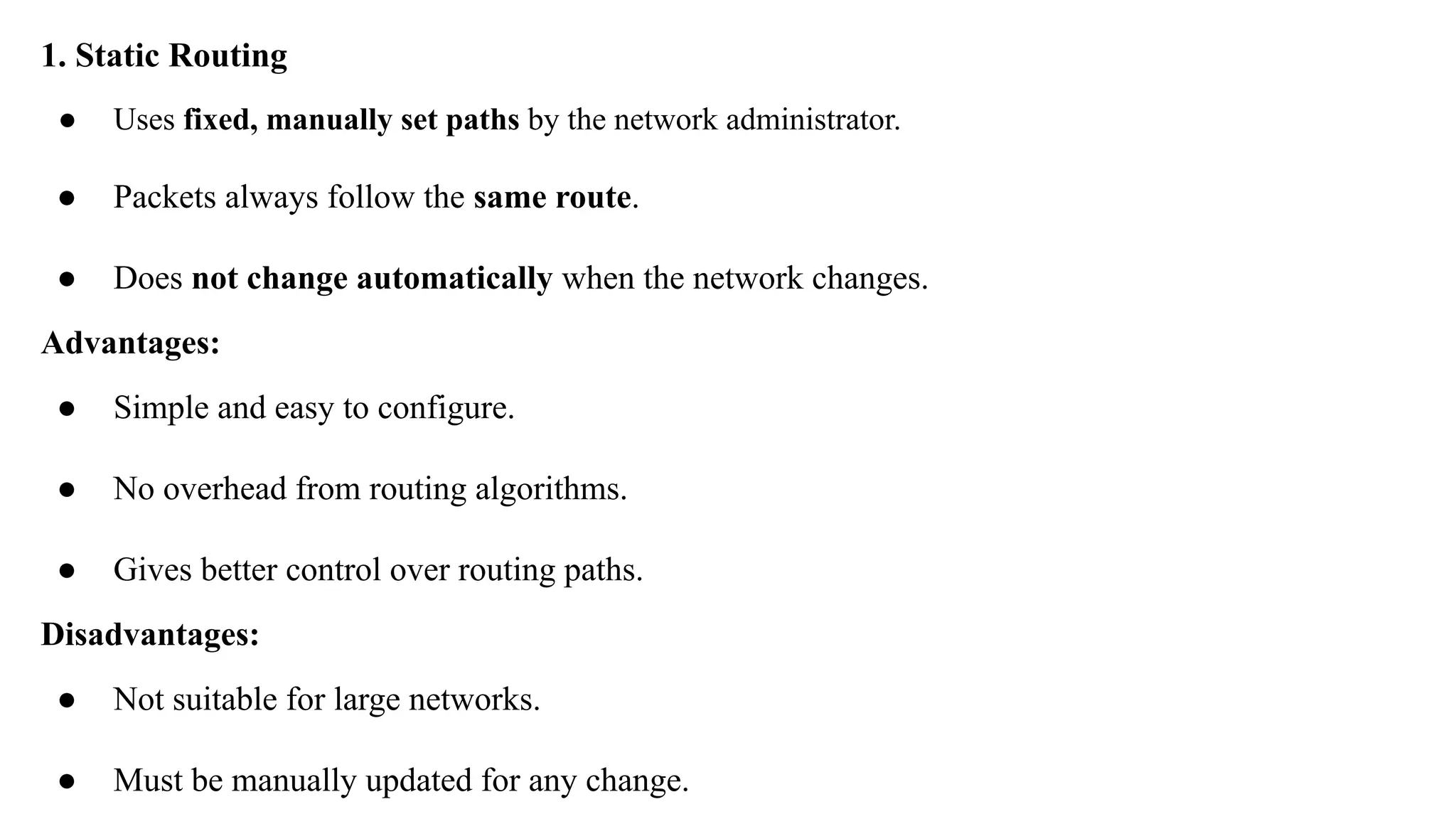 1. Static Routing
● Uses fixed, manually set paths by the network administrator.
● Packets always follow the same route.
● Does not change automatically when the network changes.
Advantages:
● Simple and easy to configure.
● No overhead from routing algorithms.
● Gives better control over routing paths.
Disadvantages:
● Not suitable for large networks.
● Must be manually updated for any change.
 