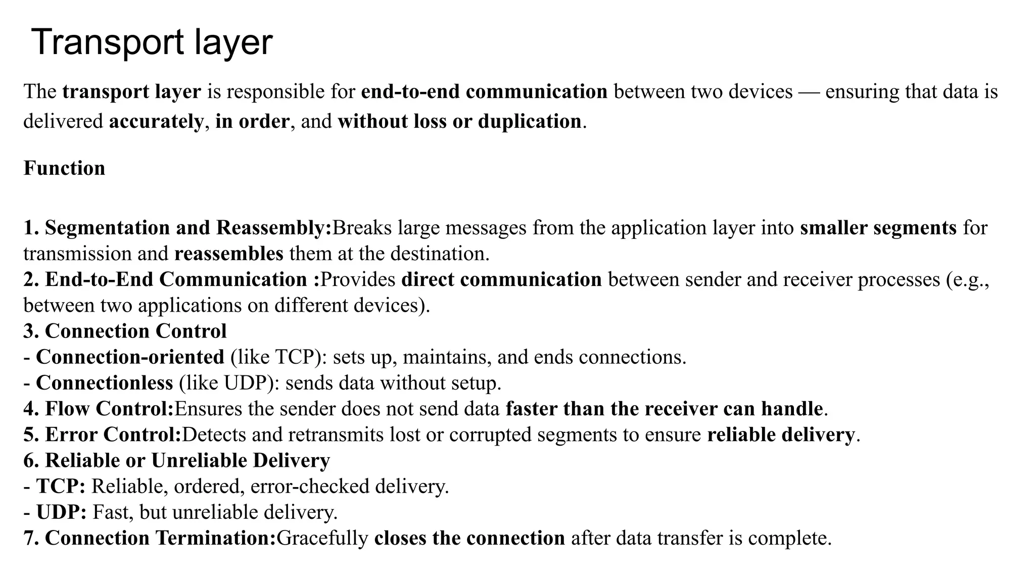 Transport layer
The transport layer is responsible for end-to-end communication between two devices — ensuring that data is
delivered accurately, in order, and without loss or duplication.
Function
1. Segmentation and Reassembly:Breaks large messages from the application layer into smaller segments for
transmission and reassembles them at the destination.
2. End-to-End Communication :Provides direct communication between sender and receiver processes (e.g.,
between two applications on different devices).
3. Connection Control
- Connection-oriented (like TCP): sets up, maintains, and ends connections.
- Connectionless (like UDP): sends data without setup.
4. Flow Control:Ensures the sender does not send data faster than the receiver can handle.
5. Error Control:Detects and retransmits lost or corrupted segments to ensure reliable delivery.
6. Reliable or Unreliable Delivery
- TCP: Reliable, ordered, error-checked delivery.
- UDP: Fast, but unreliable delivery.
7. Connection Termination:Gracefully closes the connection after data transfer is complete.
 