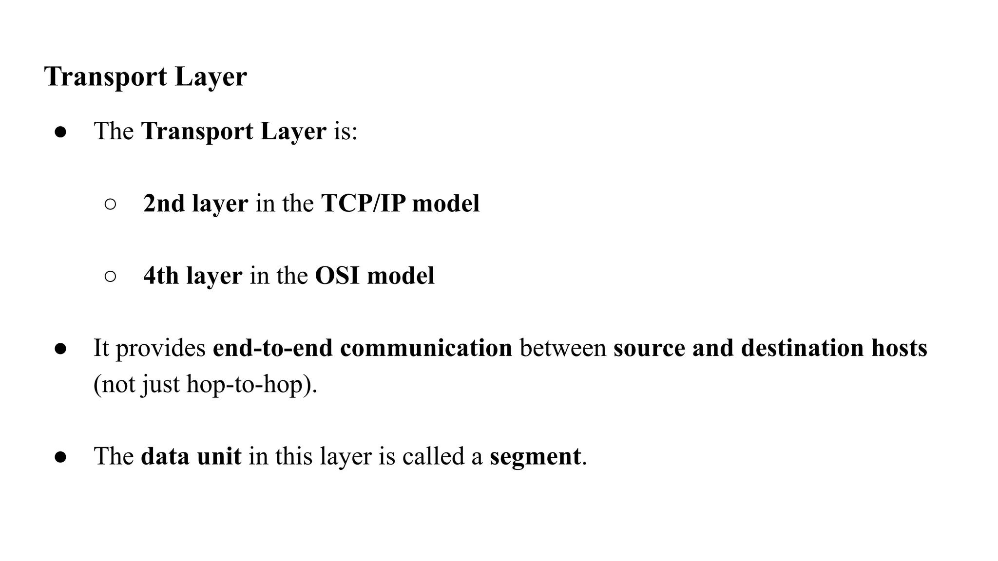 Transport Layer
● The Transport Layer is:
○ 2nd layer in the TCP/IP model
○ 4th layer in the OSI model
● It provides end-to-end communication between source and destination hosts
(not just hop-to-hop).
● The data unit in this layer is called a segment.
 