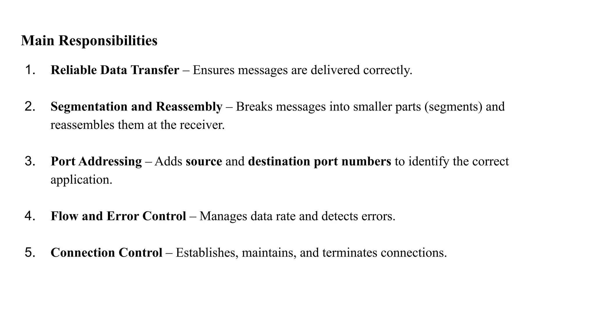 Main Responsibilities
1. Reliable Data Transfer – Ensures messages are delivered correctly.
2. Segmentation and Reassembly – Breaks messages into smaller parts (segments) and
reassembles them at the receiver.
3. Port Addressing – Adds source and destination port numbers to identify the correct
application.
4. Flow and Error Control – Manages data rate and detects errors.
5. Connection Control – Establishes, maintains, and terminates connections.
 