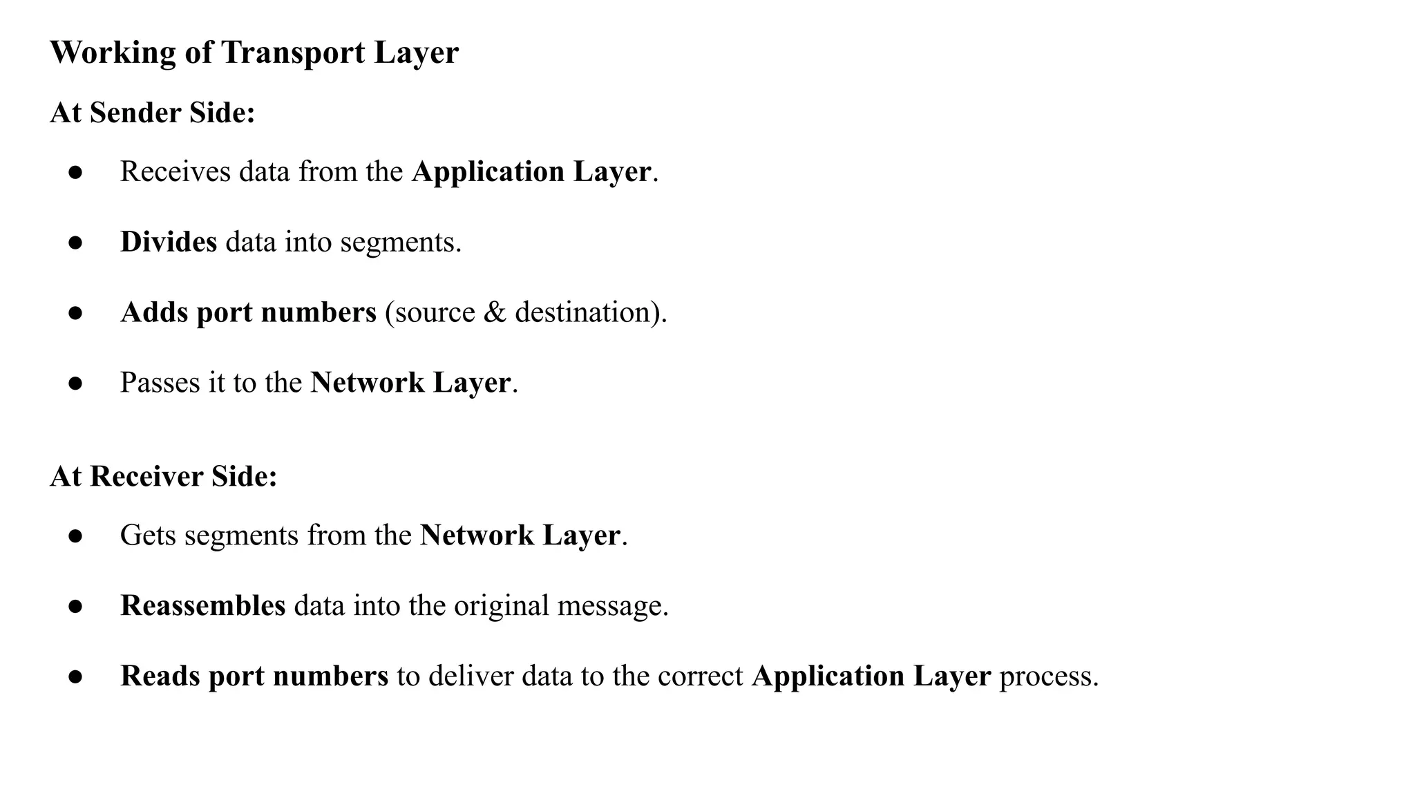 Working of Transport Layer
At Sender Side:
● Receives data from the Application Layer.
● Divides data into segments.
● Adds port numbers (source & destination).
● Passes it to the Network Layer.
At Receiver Side:
● Gets segments from the Network Layer.
● Reassembles data into the original message.
● Reads port numbers to deliver data to the correct Application Layer process.
 
