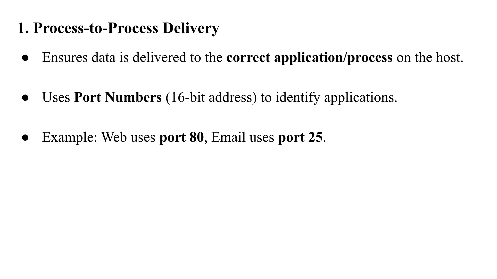 1. Process-to-Process Delivery
● Ensures data is delivered to the correct application/process on the host.
● Uses Port Numbers (16-bit address) to identify applications.
● Example: Web uses port 80, Email uses port 25.
 