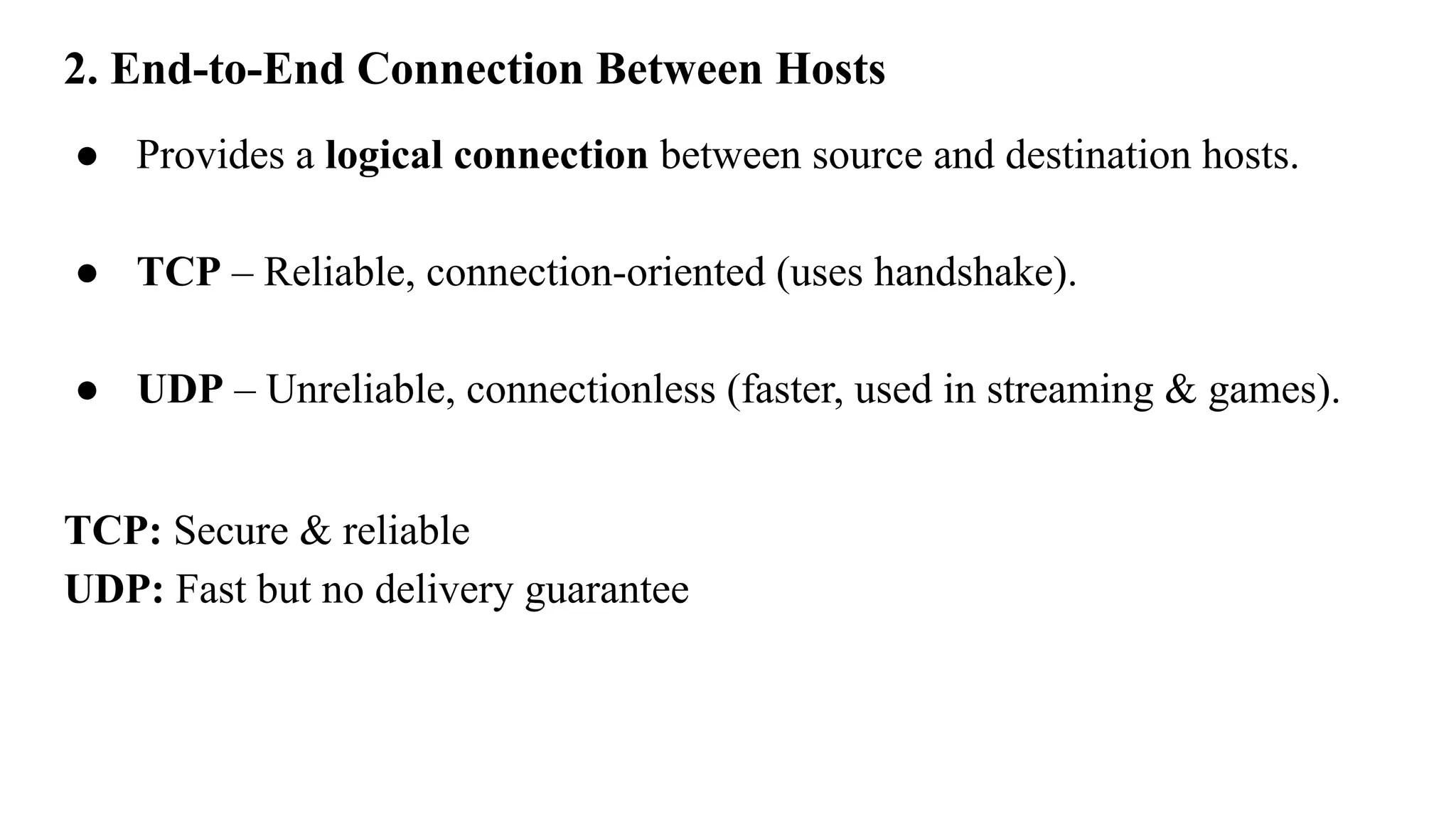 2. End-to-End Connection Between Hosts
● Provides a logical connection between source and destination hosts.
● TCP – Reliable, connection-oriented (uses handshake).
● UDP – Unreliable, connectionless (faster, used in streaming & games).
TCP: Secure & reliable
UDP: Fast but no delivery guarantee
 