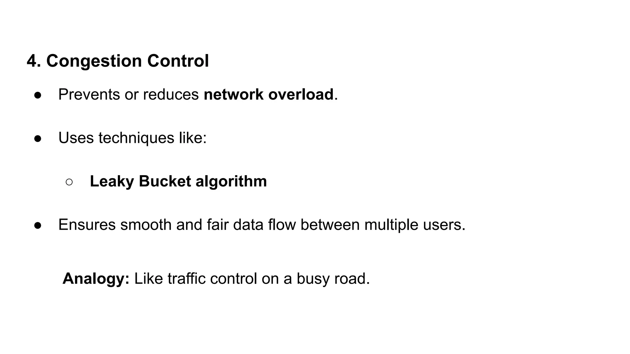 4. Congestion Control
● Prevents or reduces network overload.
● Uses techniques like:
○ Leaky Bucket algorithm
● Ensures smooth and fair data flow between multiple users.
Analogy: Like traffic control on a busy road.
 