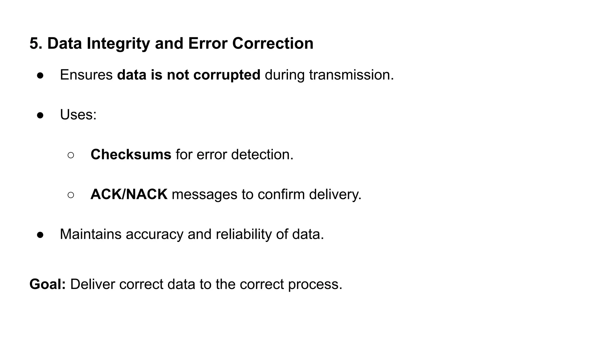 5. Data Integrity and Error Correction
● Ensures data is not corrupted during transmission.
● Uses:
○ Checksums for error detection.
○ ACK/NACK messages to confirm delivery.
● Maintains accuracy and reliability of data.
Goal: Deliver correct data to the correct process.
 