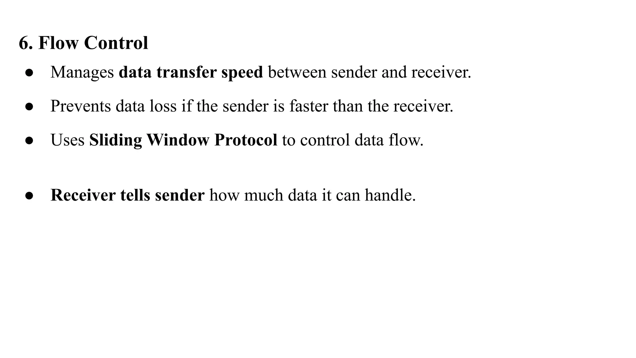6. Flow Control
● Manages data transfer speed between sender and receiver.
● Prevents data loss if the sender is faster than the receiver.
● Uses Sliding Window Protocol to control data flow.
● Receiver tells sender how much data it can handle.
 