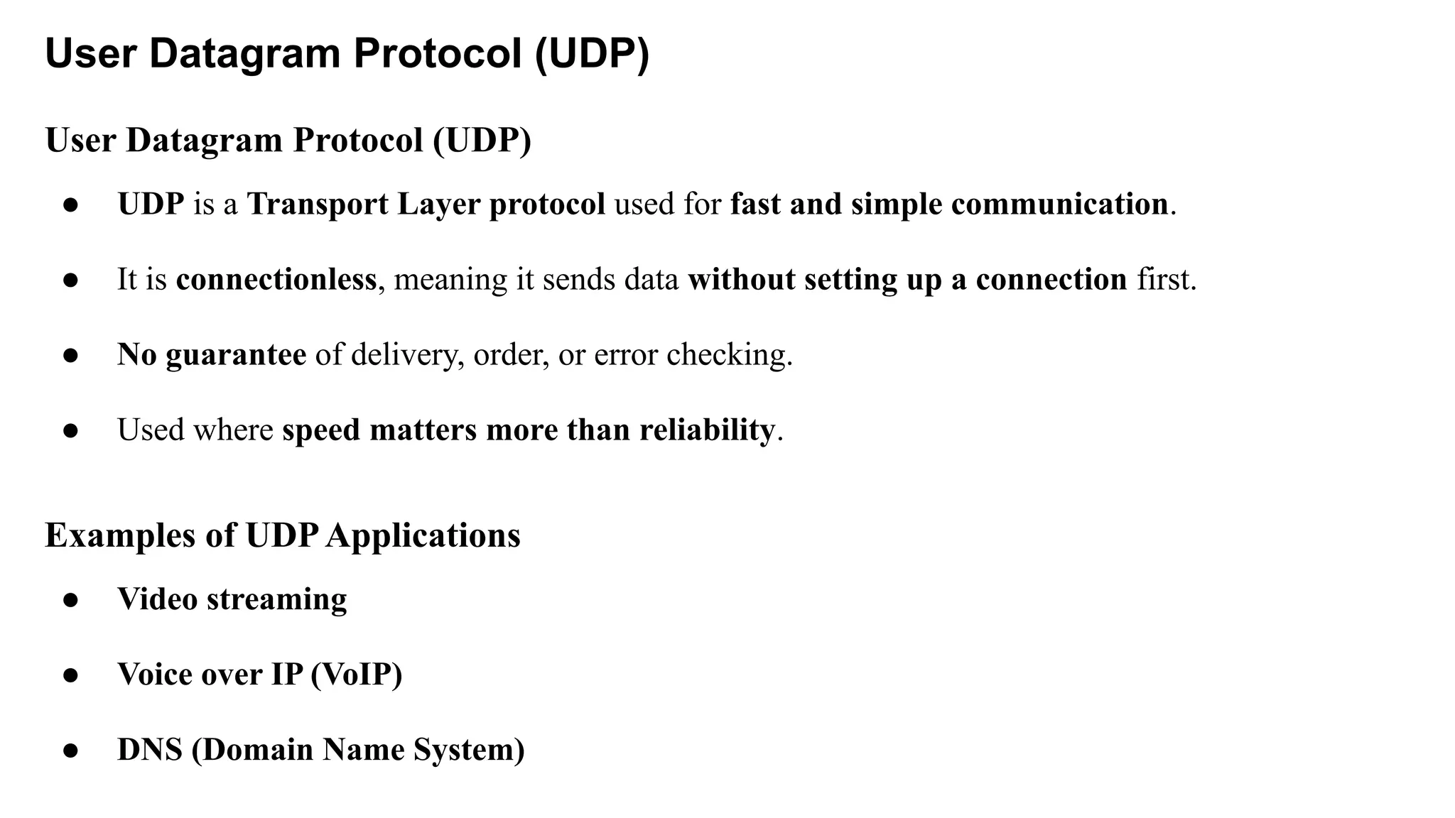 User Datagram Protocol (UDP)
User Datagram Protocol (UDP)
● UDP is a Transport Layer protocol used for fast and simple communication.
● It is connectionless, meaning it sends data without setting up a connection first.
● No guarantee of delivery, order, or error checking.
● Used where speed matters more than reliability.
Examples of UDPApplications
● Video streaming
● Voice over IP (VoIP)
● DNS (Domain Name System)
 