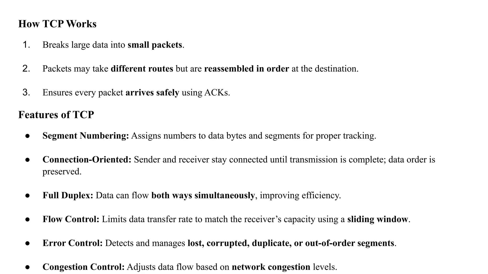 How TCP Works
1. Breaks large data into small packets.
2. Packets may take different routes but are reassembled in order at the destination.
3. Ensures every packet arrives safely using ACKs.
Features of TCP
● Segment Numbering: Assigns numbers to data bytes and segments for proper tracking.
● Connection-Oriented: Sender and receiver stay connected until transmission is complete; data order is
preserved.
● Full Duplex: Data can flow both ways simultaneously, improving efficiency.
● Flow Control: Limits data transfer rate to match the receiver’s capacity using a sliding window.
● Error Control: Detects and manages lost, corrupted, duplicate, or out-of-order segments.
● Congestion Control: Adjusts data flow based on network congestion levels.
 