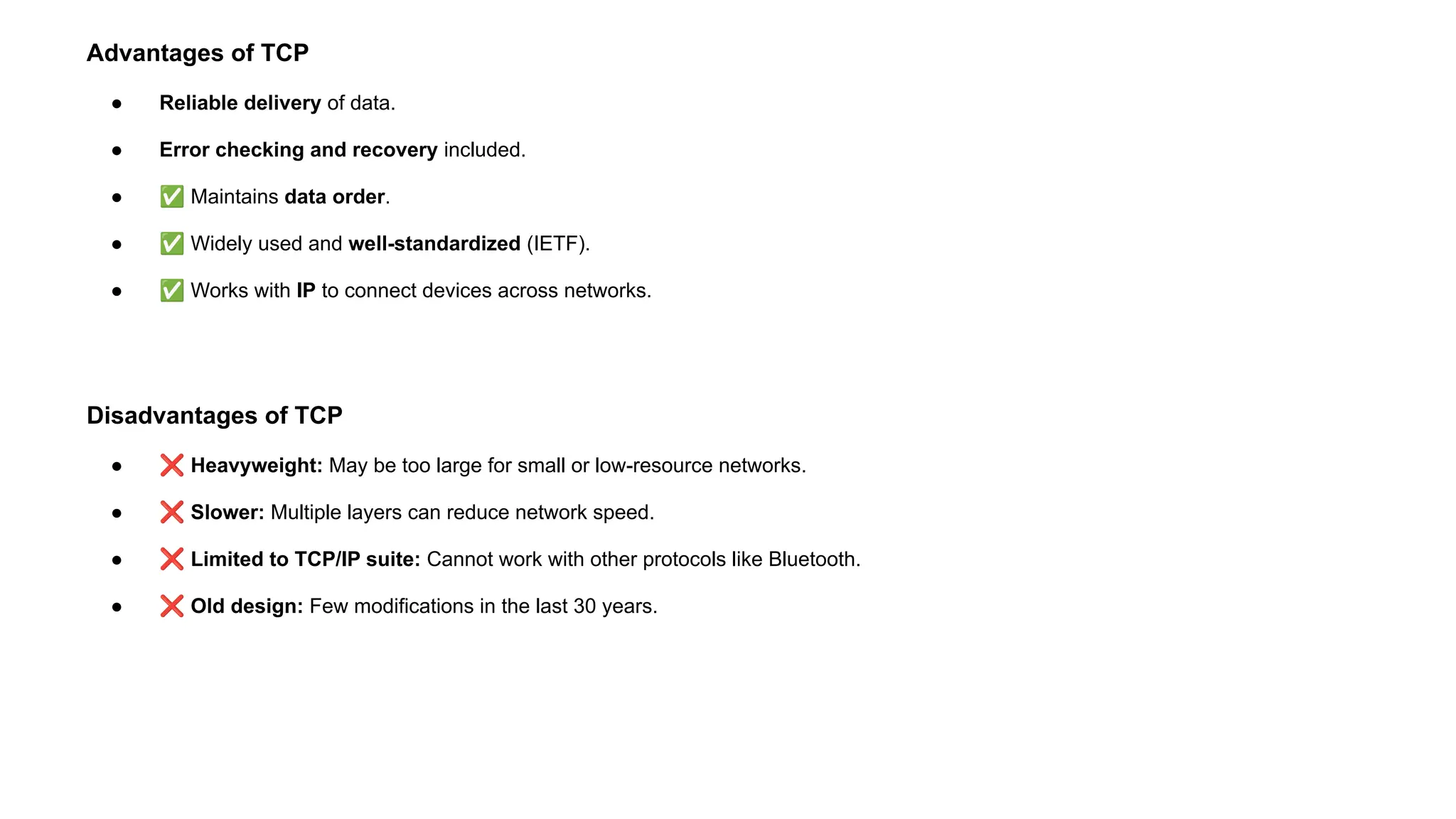 Advantages of TCP
● Reliable delivery of data.
● Error checking and recovery included.
● ✅ Maintains data order.
● ✅ Widely used and well-standardized (IETF).
● ✅ Works with IP to connect devices across networks.
Disadvantages of TCP
● ❌ Heavyweight: May be too large for small or low-resource networks.
● ❌ Slower: Multiple layers can reduce network speed.
● ❌ Limited to TCP/IP suite: Cannot work with other protocols like Bluetooth.
● ❌ Old design: Few modifications in the last 30 years.
 