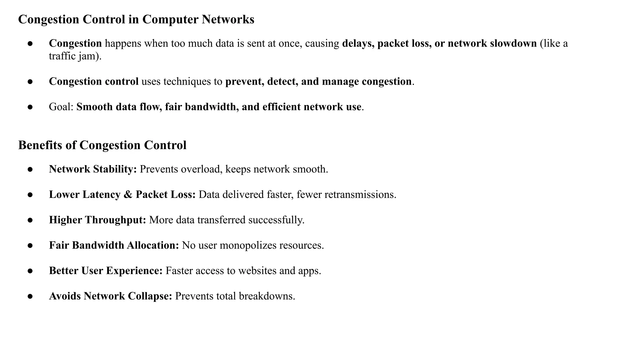 Congestion Control in Computer Networks
● Congestion happens when too much data is sent at once, causing delays, packet loss, or network slowdown (like a
traffic jam).
● Congestion control uses techniques to prevent, detect, and manage congestion.
● Goal: Smooth data flow, fair bandwidth, and efficient network use.
Benefits of Congestion Control
● Network Stability: Prevents overload, keeps network smooth.
● Lower Latency & Packet Loss: Data delivered faster, fewer retransmissions.
● Higher Throughput: More data transferred successfully.
● Fair Bandwidth Allocation: No user monopolizes resources.
● Better User Experience: Faster access to websites and apps.
● Avoids Network Collapse: Prevents total breakdowns.
 