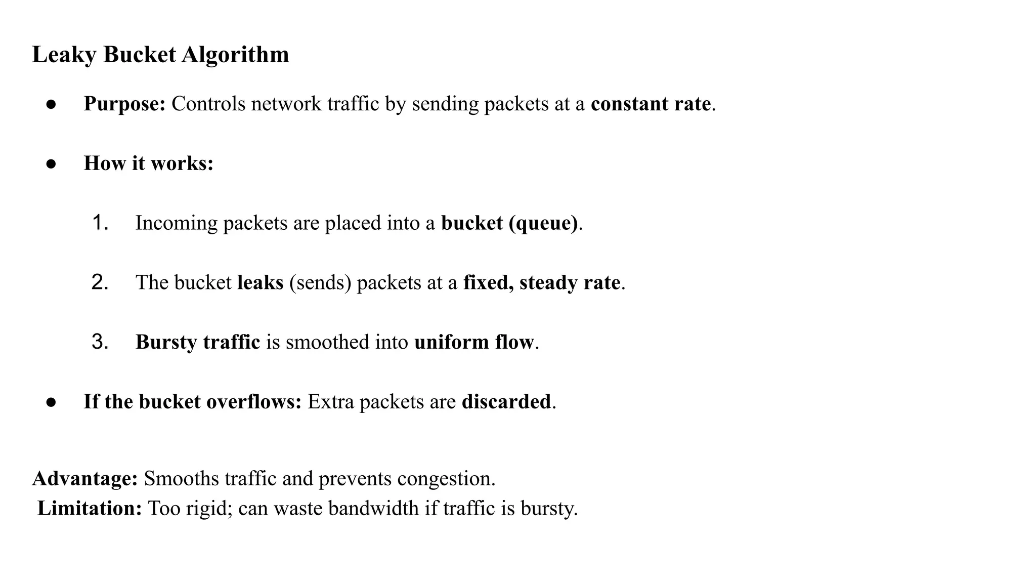 Leaky Bucket Algorithm
● Purpose: Controls network traffic by sending packets at a constant rate.
● How it works:
1. Incoming packets are placed into a bucket (queue).
2. The bucket leaks (sends) packets at a fixed, steady rate.
3. Bursty traffic is smoothed into uniform flow.
● If the bucket overflows: Extra packets are discarded.
Advantage: Smooths traffic and prevents congestion.
Limitation: Too rigid; can waste bandwidth if traffic is bursty.
 