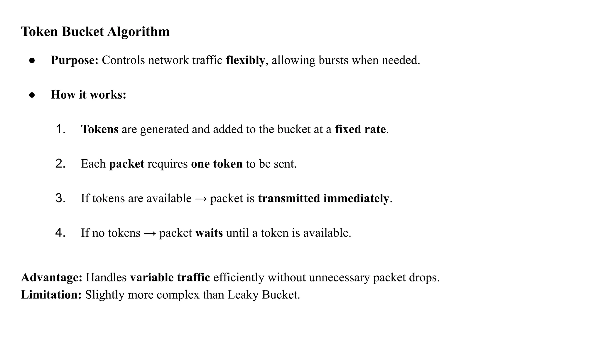 Token Bucket Algorithm
● Purpose: Controls network traffic flexibly, allowing bursts when needed.
● How it works:
1. Tokens are generated and added to the bucket at a fixed rate.
2. Each packet requires one token to be sent.
3. If tokens are available → packet is transmitted immediately.
4. If no tokens → packet waits until a token is available.
Advantage: Handles variable traffic efficiently without unnecessary packet drops.
Limitation: Slightly more complex than Leaky Bucket.
 